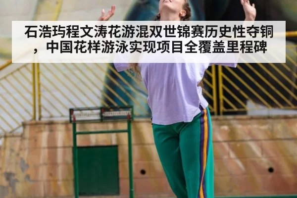 石浩玙程文涛花游混双世锦赛历史性夺铜，中国花样游泳实现项目全覆盖里程碑